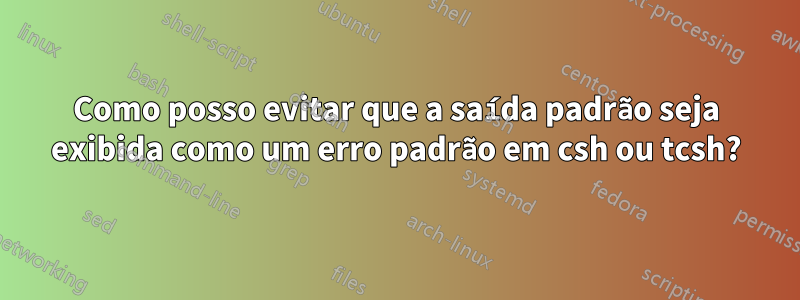 Como posso evitar que a saída padrão seja exibida como um erro padrão em csh ou tcsh?