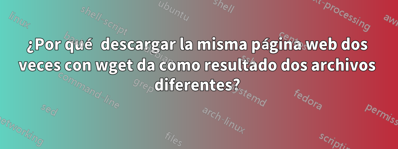 ¿Por qué descargar la misma página web dos veces con wget da como resultado dos archivos diferentes?