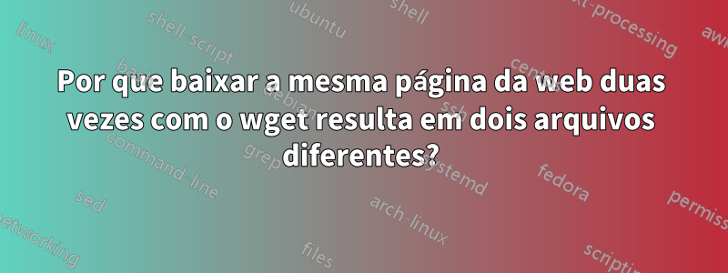 Por que baixar a mesma página da web duas vezes com o wget resulta em dois arquivos diferentes?