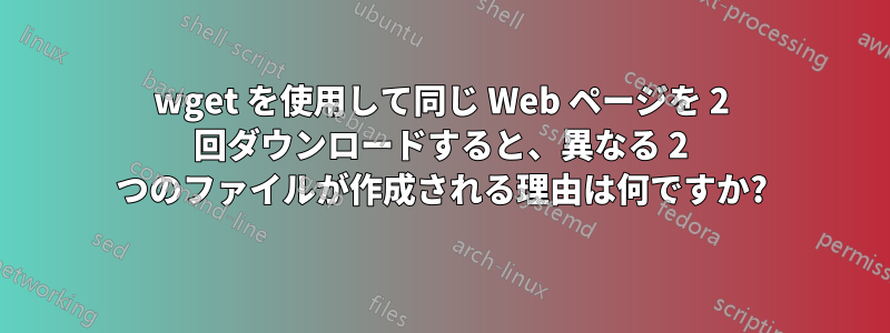 wget を使用して同じ Web ページを 2 回ダウンロードすると、異なる 2 つのファイルが作成される理由は何ですか?