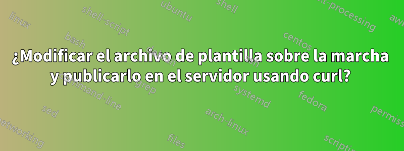 ¿Modificar el archivo de plantilla sobre la marcha y publicarlo en el servidor usando curl?