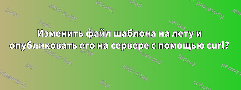 Изменить файл шаблона на лету и опубликовать его на сервере с помощью curl?