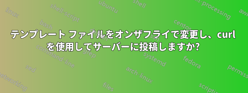 テンプレート ファイルをオンザフライで変更し、curl を使用してサーバーに投稿しますか?