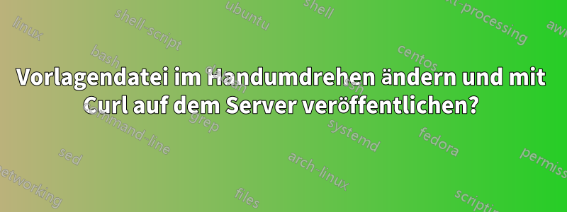 Vorlagendatei im Handumdrehen ändern und mit Curl auf dem Server veröffentlichen?