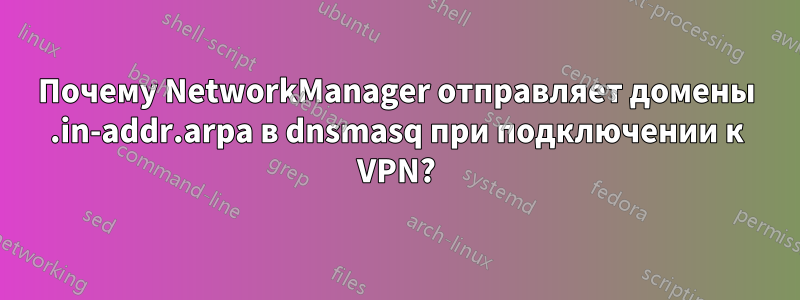 Почему NetworkManager отправляет домены .in-addr.arpa в dnsmasq при подключении к VPN?