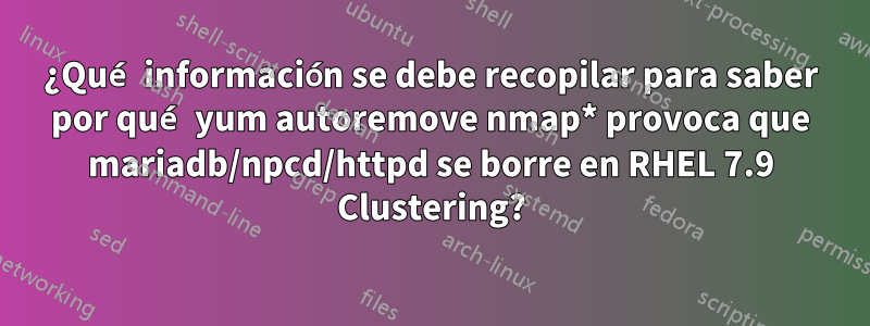 ¿Qué información se debe recopilar para saber por qué yum autoremove nmap* provoca que mariadb/npcd/httpd se borre en RHEL 7.9 Clustering?