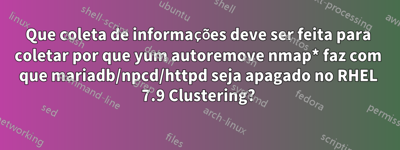 Que coleta de informações deve ser feita para coletar por que yum autoremove nmap* faz com que mariadb/npcd/httpd seja apagado no RHEL 7.9 Clustering?