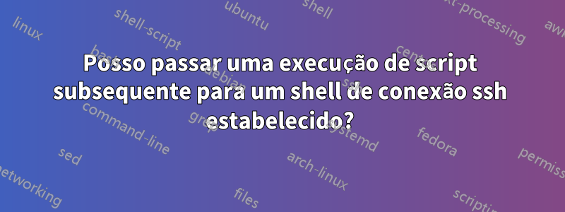 Posso passar uma execução de script subsequente para um shell de conexão ssh estabelecido?