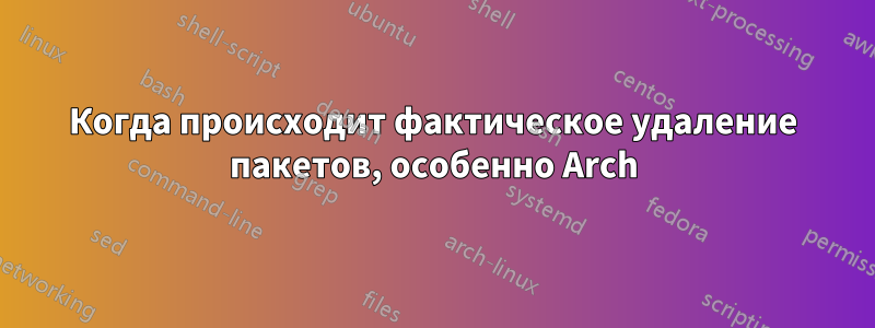 Когда происходит фактическое удаление пакетов, особенно Arch