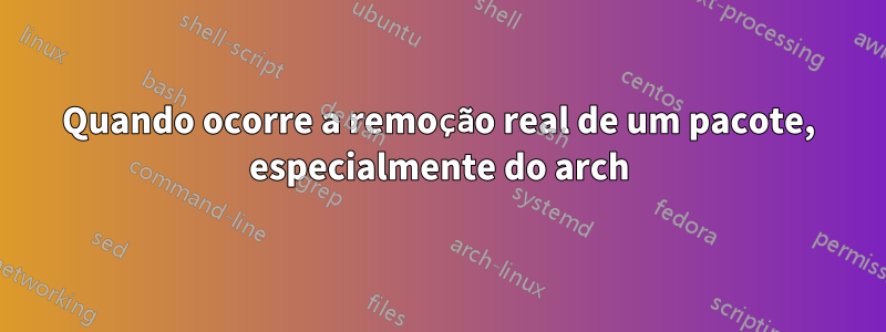 Quando ocorre a remoção real de um pacote, especialmente do arch