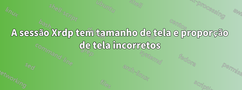 A sessão Xrdp tem tamanho de tela e proporção de tela incorretos