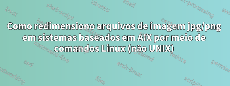 Como redimensiono arquivos de imagem jpg/png em sistemas baseados em AIX por meio de comandos Linux (não UNIX)