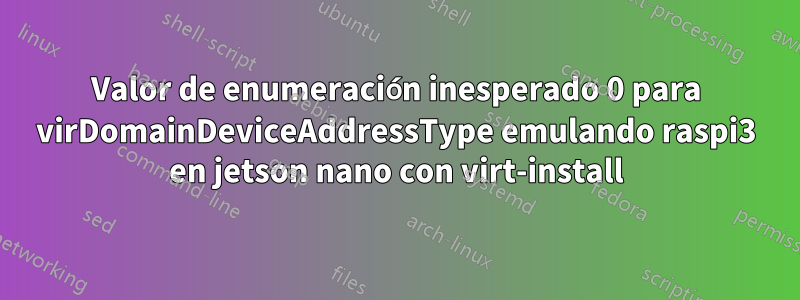 Valor de enumeración inesperado 0 para virDomainDeviceAddressType emulando raspi3 en jetson nano con virt-install