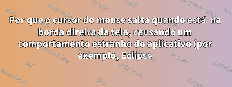 Por que o cursor do mouse salta quando está na borda direita da tela, causando um comportamento estranho do aplicativo (por exemplo, Eclipse)?