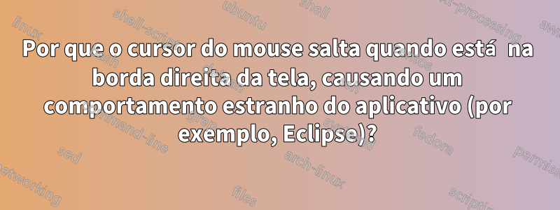 Por que o cursor do mouse salta quando está na borda direita da tela, causando um comportamento estranho do aplicativo (por exemplo, Eclipse)?