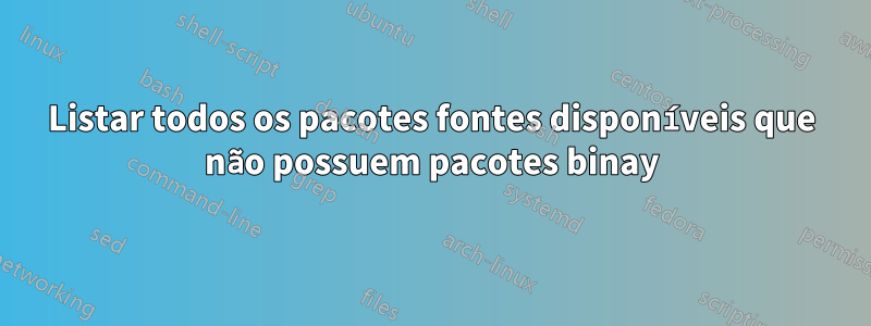 Listar todos os pacotes fontes disponíveis que não possuem pacotes binay