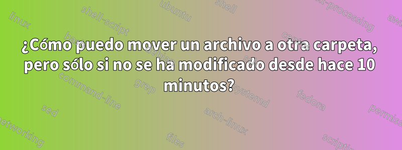 ¿Cómo puedo mover un archivo a otra carpeta, pero sólo si no se ha modificado desde hace 10 minutos?