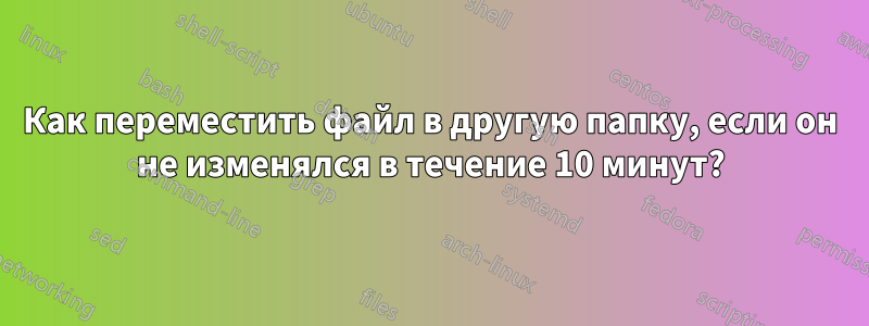 Как переместить файл в другую папку, если он не изменялся в течение 10 минут?