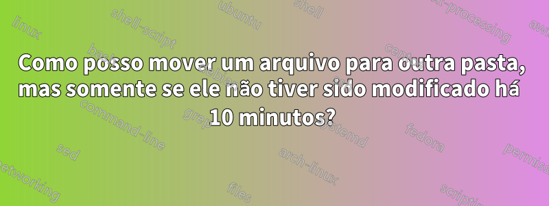 Como posso mover um arquivo para outra pasta, mas somente se ele não tiver sido modificado há 10 minutos?