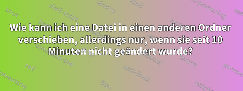 Wie kann ich eine Datei in einen anderen Ordner verschieben, allerdings nur, wenn sie seit 10 Minuten nicht geändert wurde?