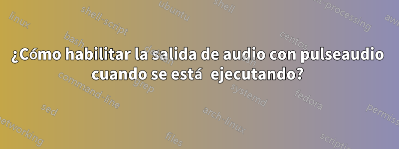 ¿Cómo habilitar la salida de audio con pulseaudio cuando se está ejecutando?