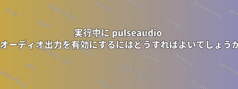 実行中に pulseaudio でオーディオ出力を有効にするにはどうすればよいでしょうか?