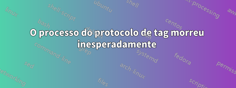 O processo do protocolo de tag morreu inesperadamente