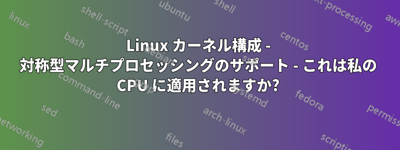 Linux カーネル構成 - 対称型マルチプロセッシングのサポート - これは私の CPU に適用されますか?