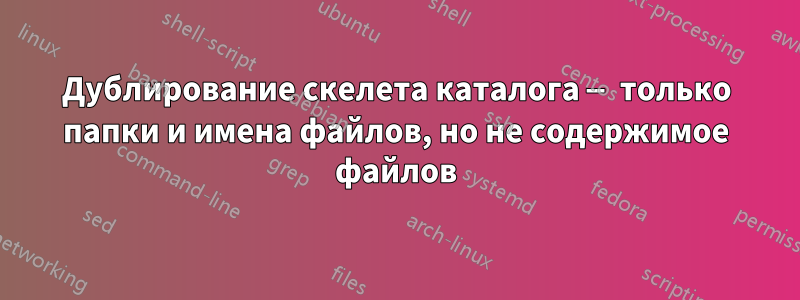 Дублирование скелета каталога — только папки и имена файлов, но не содержимое файлов