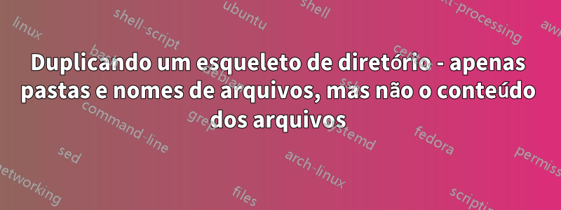 Duplicando um esqueleto de diretório - apenas pastas e nomes de arquivos, mas não o conteúdo dos arquivos