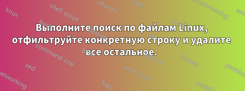 Выполните поиск по файлам Linux, отфильтруйте конкретную строку и удалите все остальное.