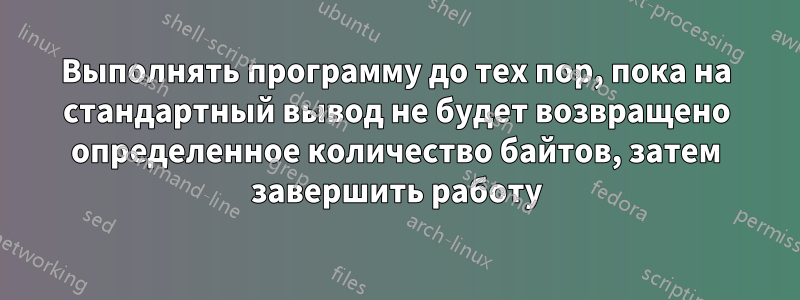 Выполнять программу до тех пор, пока на стандартный вывод не будет возвращено определенное количество байтов, затем завершить работу