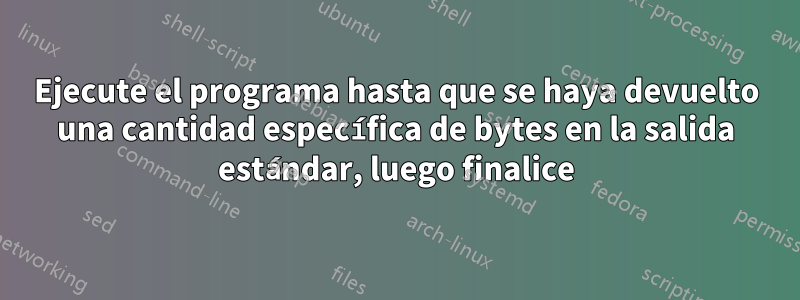 Ejecute el programa hasta que se haya devuelto una cantidad específica de bytes en la salida estándar, luego finalice