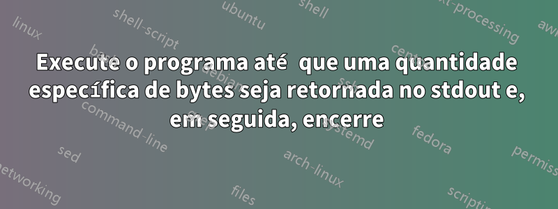 Execute o programa até que uma quantidade específica de bytes seja retornada no stdout e, em seguida, encerre