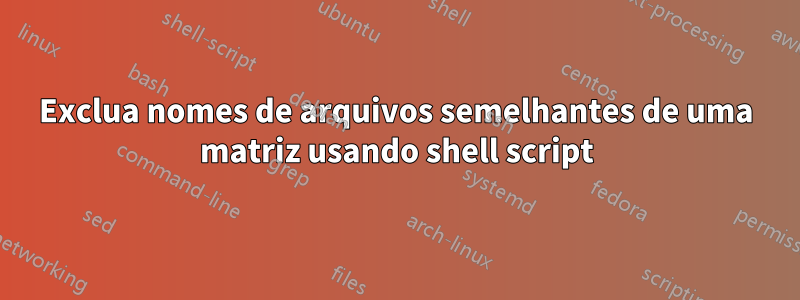 Exclua nomes de arquivos semelhantes de uma matriz usando shell script