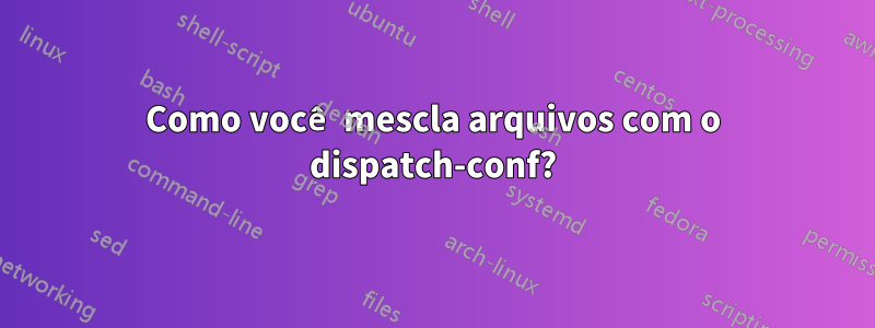 Como você mescla arquivos com o dispatch-conf?