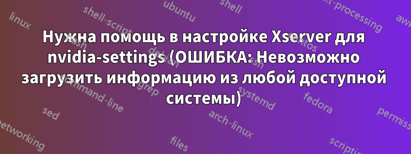 Нужна помощь в настройке Xserver для nvidia-settings (ОШИБКА: Невозможно загрузить информацию из любой доступной системы)