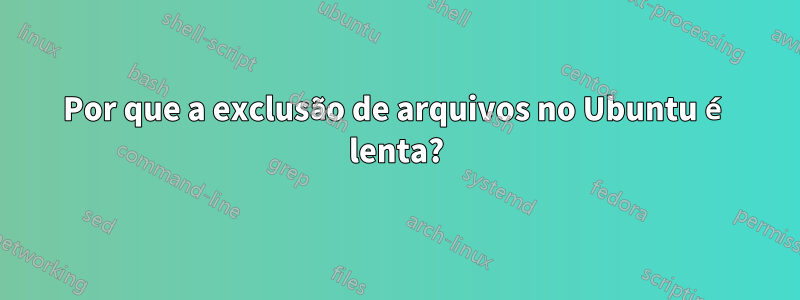 Por que a exclusão de arquivos no Ubuntu é lenta?