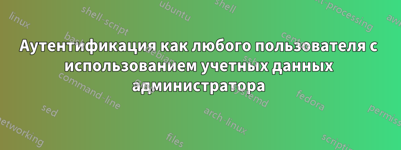 Аутентификация как любого пользователя с использованием учетных данных администратора