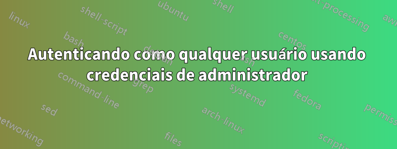 Autenticando como qualquer usuário usando credenciais de administrador