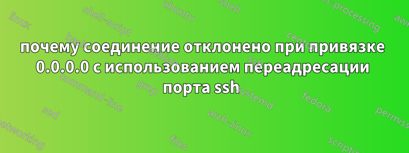 почему соединение отклонено при привязке 0.0.0.0 с использованием переадресации порта ssh 