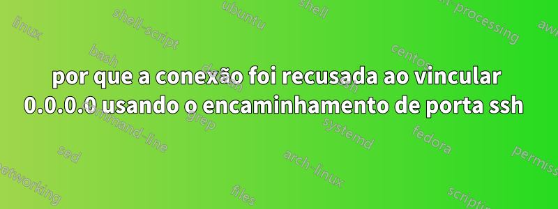 por que a conexão foi recusada ao vincular 0.0.0.0 usando o encaminhamento de porta ssh 