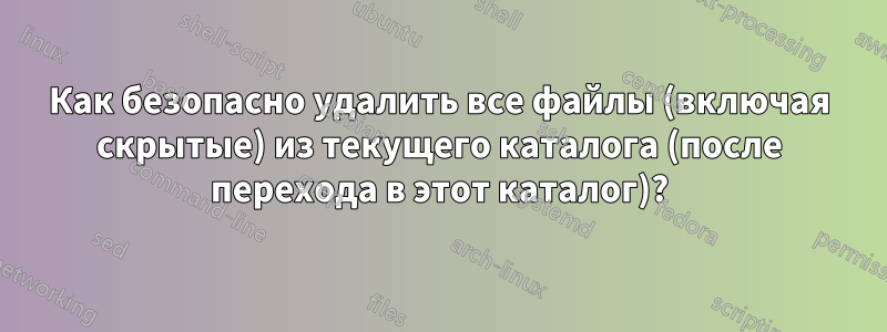 Как безопасно удалить все файлы (включая скрытые) из текущего каталога (после перехода в этот каталог)?