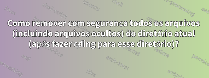 Como remover com segurança todos os arquivos (incluindo arquivos ocultos) do diretório atual (após fazer cding para esse diretório)?