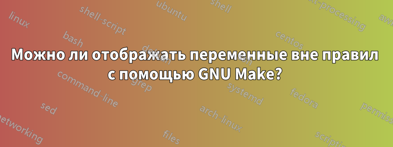 Можно ли отображать переменные вне правил с помощью GNU Make?