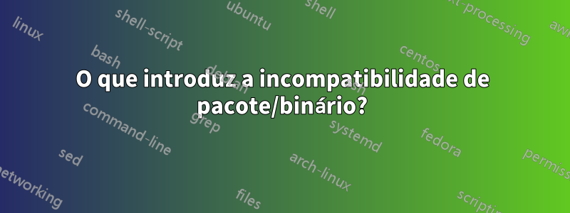 O que introduz a incompatibilidade de pacote/binário?