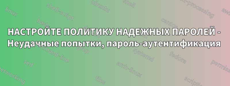 НАСТРОЙТЕ ПОЛИТИКУ НАДЕЖНЫХ ПАРОЛЕЙ - Неудачные попытки, пароль-аутентификация