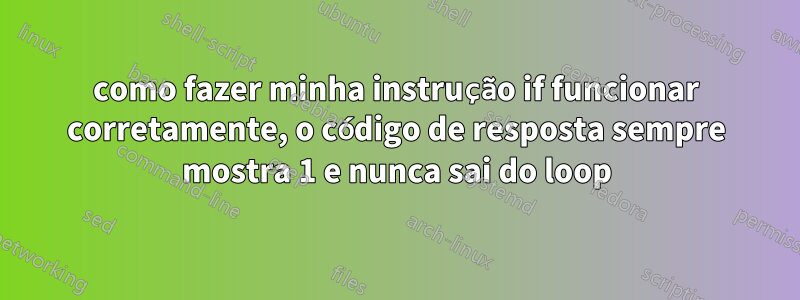 como fazer minha instrução if funcionar corretamente, o código de resposta sempre mostra 1 e nunca sai do loop