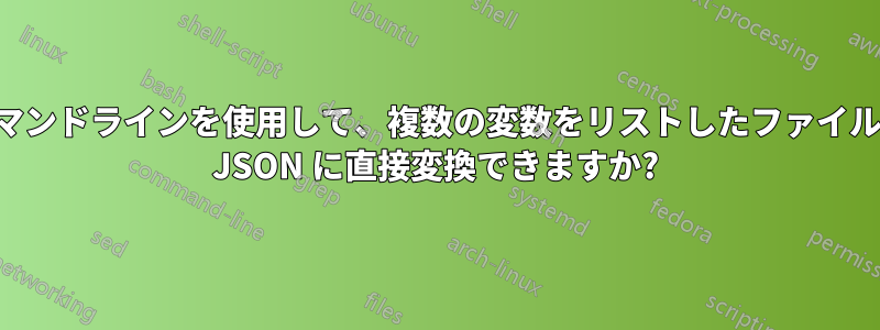 コマンドラインを使用して、複数の変数をリストしたファイルを JSON に直接変換できますか?