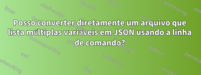 Posso converter diretamente um arquivo que lista múltiplas variáveis ​​em JSON usando a linha de comando?